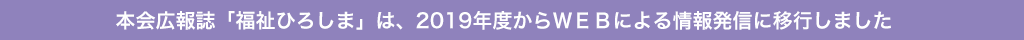 本会広報誌「福祉ひろしま」は、2019年度からＷＥＢによる情報発信に移行しました